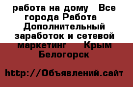 работа на дому - Все города Работа » Дополнительный заработок и сетевой маркетинг   . Крым,Белогорск